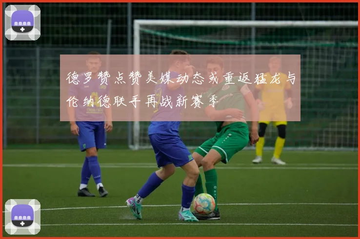 德罗赞点赞美媒动态或重返猛龙与伦纳德联手再战新赛季