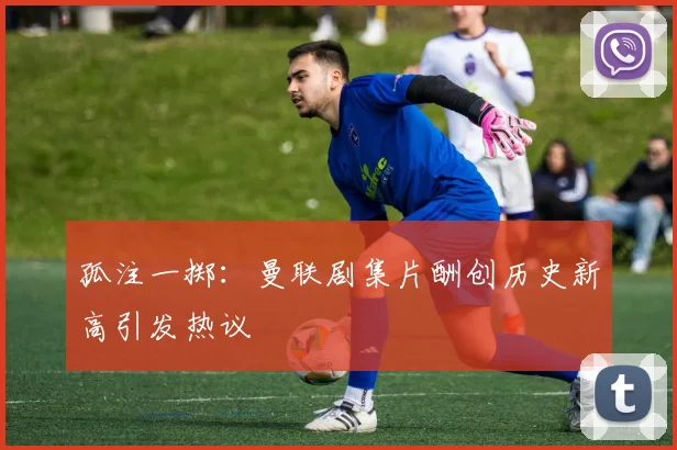 孤注一掷：曼联剧集片酬创历史新高引发热议