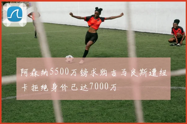 阿森纳5500万镑求购吉马良斯遭纽卡拒绝身价已达7000万