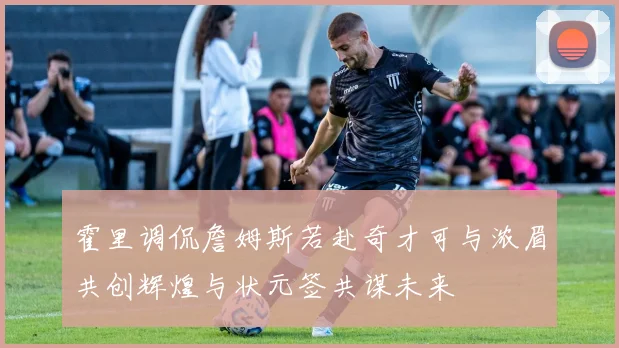 霍里调侃詹姆斯若赴奇才可与浓眉共创辉煌与状元签共谋未来