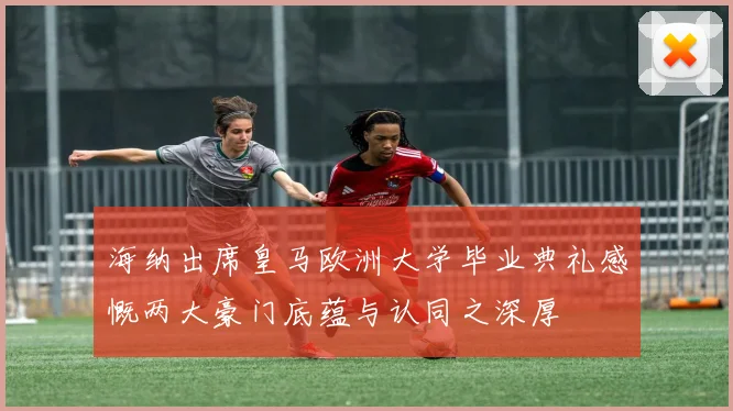 海纳出席皇马欧洲大学毕业典礼感慨两大豪门底蕴与认同之深厚
