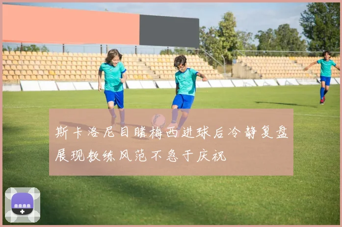 斯卡洛尼目睹梅西进球后冷静复盘展现教练风范不急于庆祝