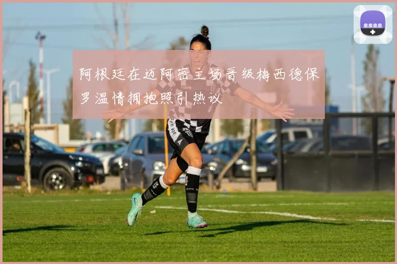阿根廷在迈阿密主场晋级梅西德保罗温情拥抱照引热议