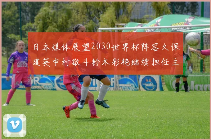 日本媒体展望2030世界杯阵容久保建英中村敬斗铃木彩艳继续担任主力