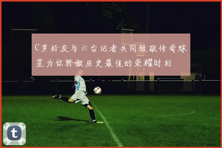 C罗好友与六台记者共同致敬传奇球星为你骄傲历史最佳的荣耀时刻