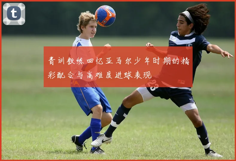 青训教练回忆亚马尔少年时期的精彩配合与高难度进球表现