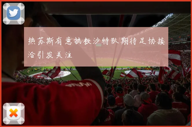 热苏斯有意执教沙特队期待足协接洽引发关注