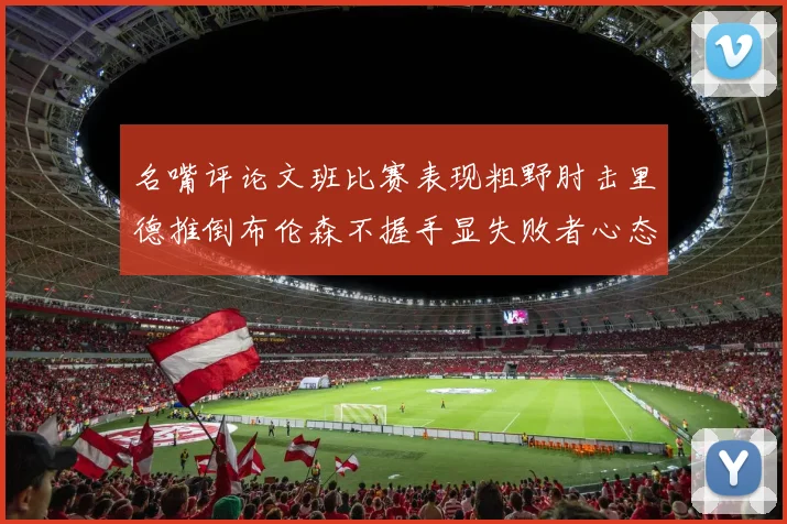 名嘴评论文班比赛表现粗野肘击里德推倒布伦森不握手显失败者心态