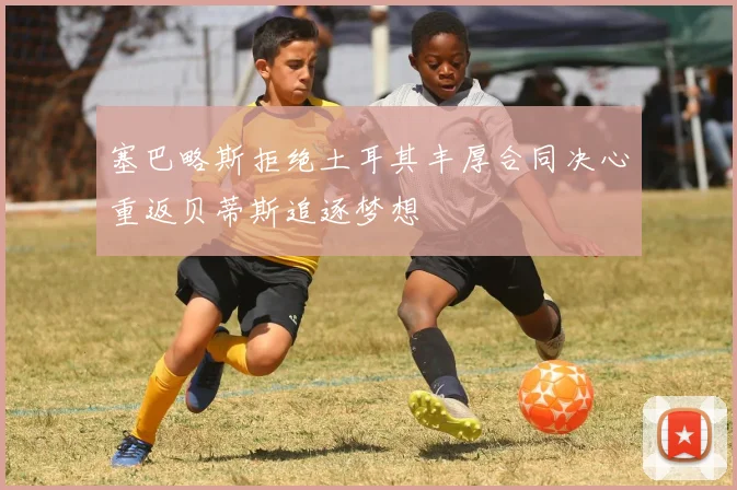 塞巴略斯拒绝土耳其丰厚合同决心重返贝蒂斯追逐梦想