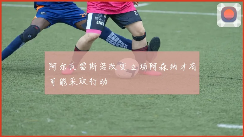 阿尔瓦雷斯若改变立场阿森纳才有可能采取行动