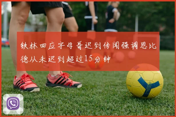 铁林回应字母哥迟到传闻强调恩比德从未迟到超过15分钟