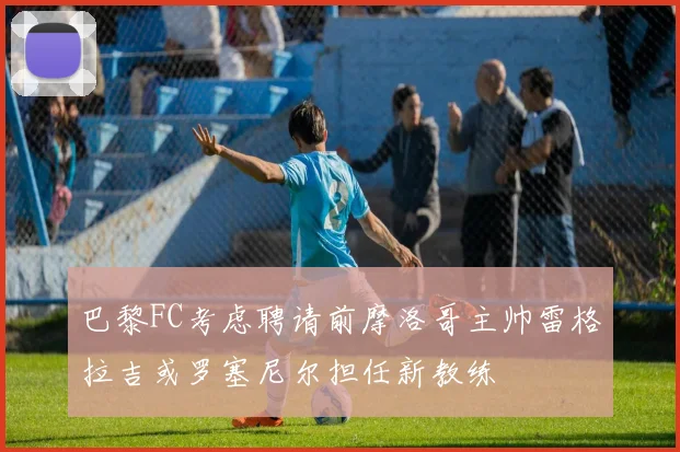 巴黎FC考虑聘请前摩洛哥主帅雷格拉吉或罗塞尼尔担任新教练