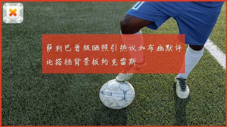 萨利巴晋级晒照引热议加布幽默评论搭档背景板约克雷斯