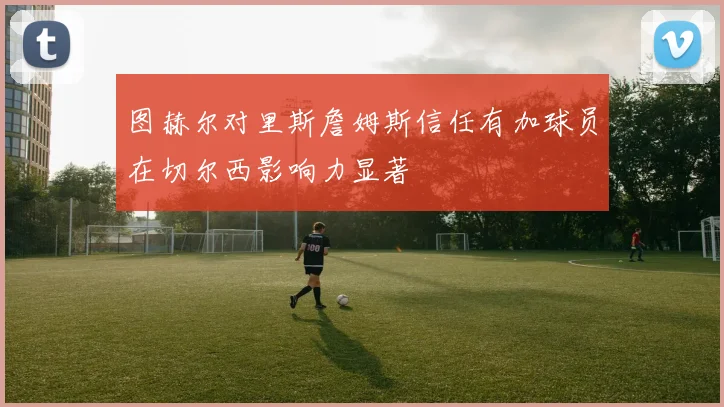 图赫尔对里斯詹姆斯信任有加球员在切尔西影响力显著