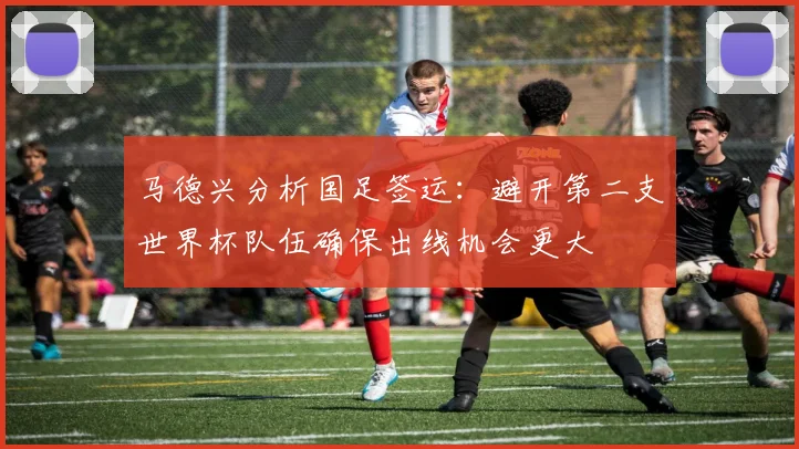 马德兴分析国足签运：避开第二支世界杯队伍确保出线机会更大