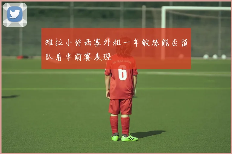 维拉小将西塞外租一年锻炼能否留队看季前赛表现