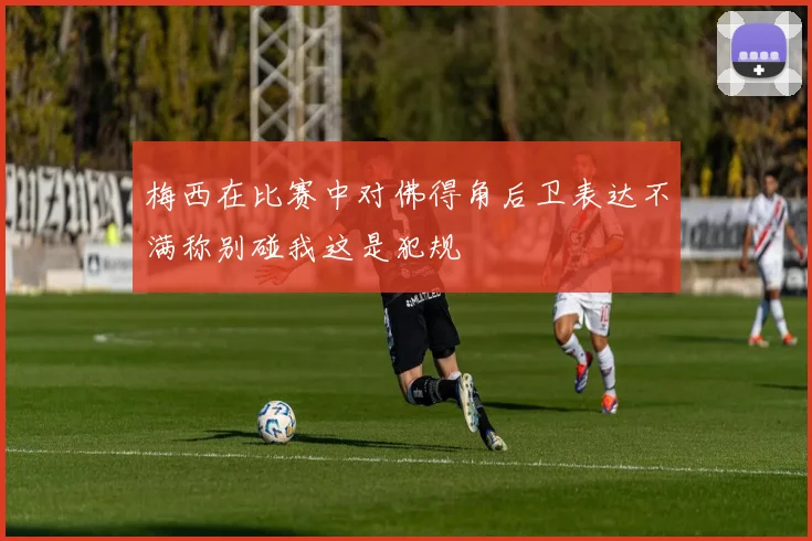梅西在比赛中对佛得角后卫表达不满称别碰我这是犯规