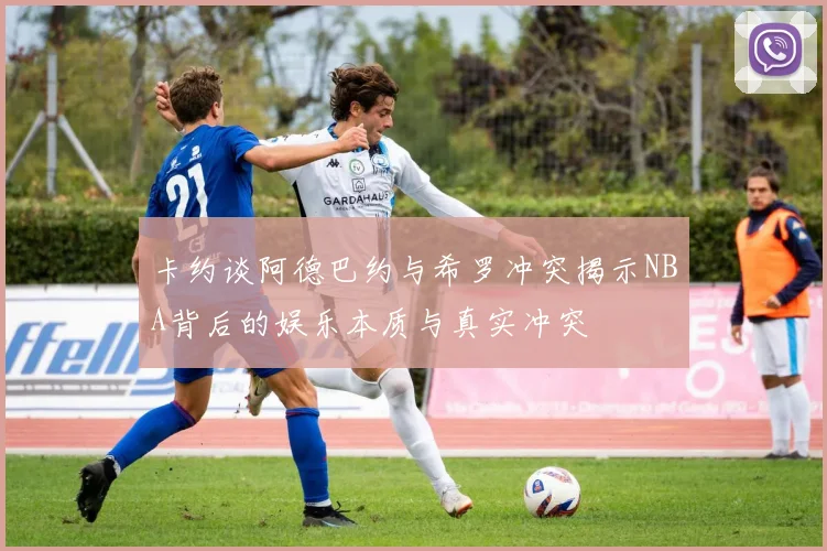 卡约谈阿德巴约与希罗冲突揭示NBA背后的娱乐本质与真实冲突