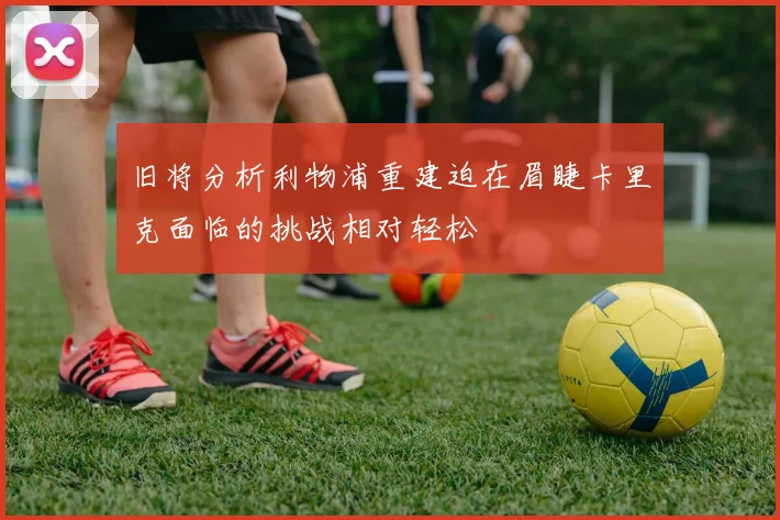 旧将分析利物浦重建迫在眉睫卡里克面临的挑战相对轻松