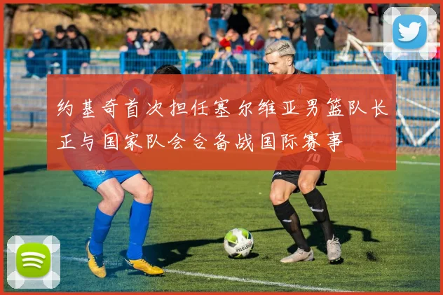 约基奇首次担任塞尔维亚男篮队长正与国家队会合备战国际赛事