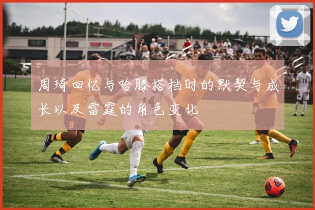 周琦回忆与哈滕搭档时的默契与成长以及雷霆的角色变化