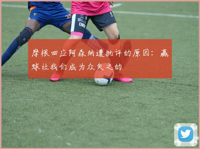 摩根回应阿森纳遭批评的原因：赢球让我们成为众矢之的