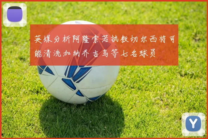 英媒分析阿隆索若执教切尔西将可能清洗加纳乔吉乌等七名球员