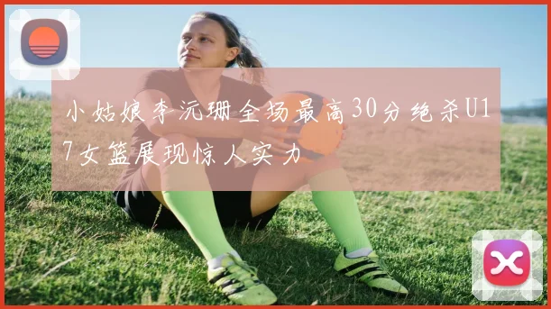 小姑娘李沅珊全场最高30分绝杀U17女篮展现惊人实力
